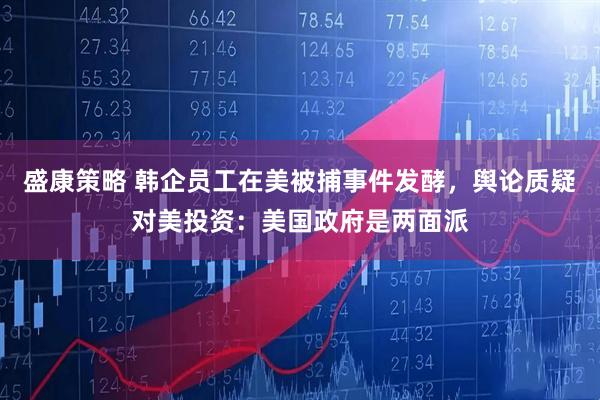 盛康策略 韩企员工在美被捕事件发酵，舆论质疑对美投资：美国政府是两面派