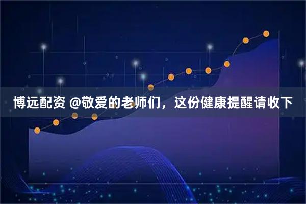 博远配资 @敬爱的老师们，这份健康提醒请收下