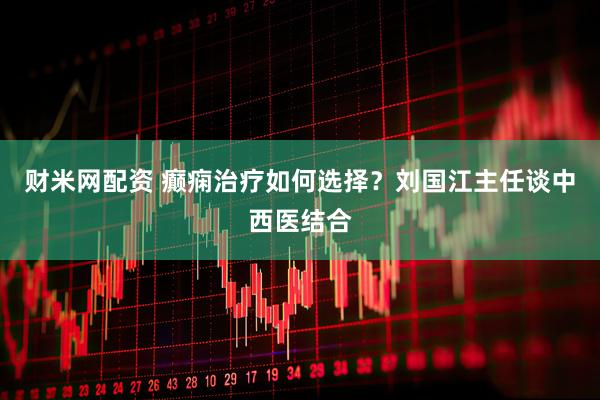 财米网配资 癫痫治疗如何选择？刘国江主任谈中西医结合