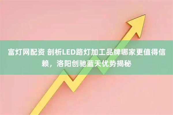 富灯网配资 剖析LED路灯加工品牌哪家更值得信赖，洛阳创驰蓝天优势揭秘