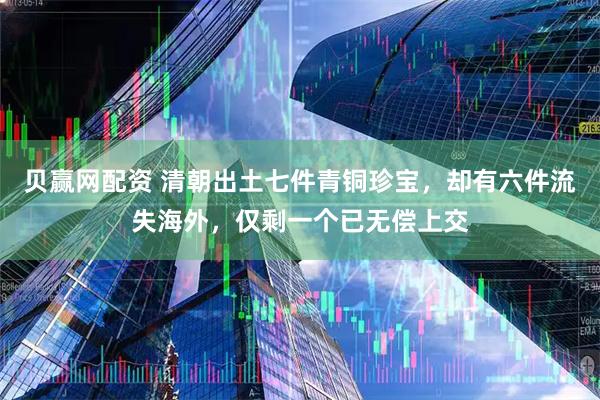 贝赢网配资 清朝出土七件青铜珍宝，却有六件流失海外，仅剩一个已无偿上交