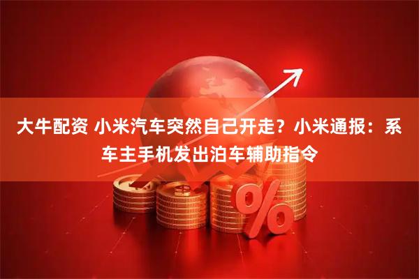 大牛配资 小米汽车突然自己开走？小米通报：系车主手机发出泊车辅助指令