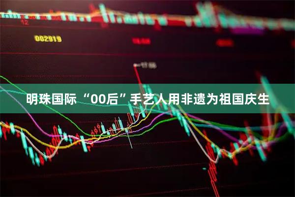 明珠国际 “00后”手艺人用非遗为祖国庆生
