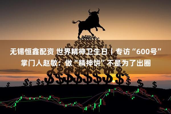 无锡恒鑫配资 世界精神卫生日丨专访“600号”掌门人赵敏：做“精神饼”不是为了出圈