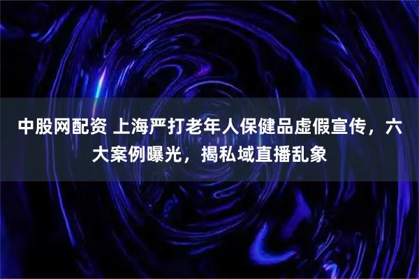 中股网配资 上海严打老年人保健品虚假宣传，六大案例曝光，揭私域直播乱象