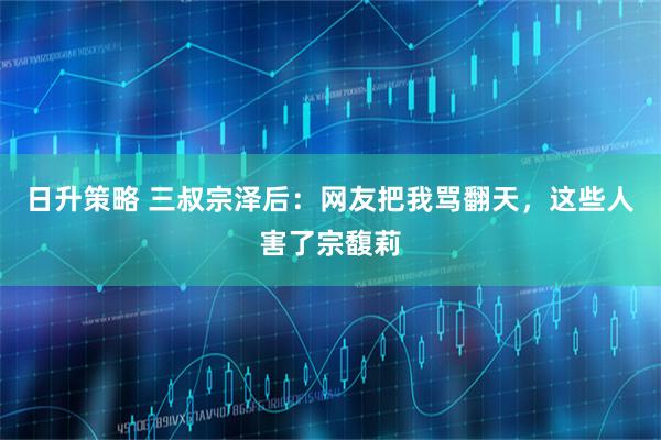 日升策略 三叔宗泽后：网友把我骂翻天，这些人害了宗馥莉