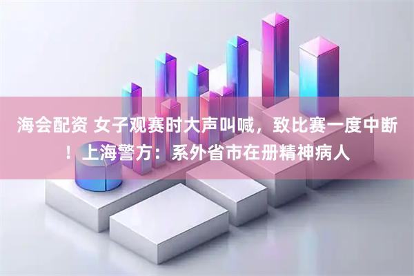 海会配资 女子观赛时大声叫喊，致比赛一度中断！上海警方：系外省市在册精神病人