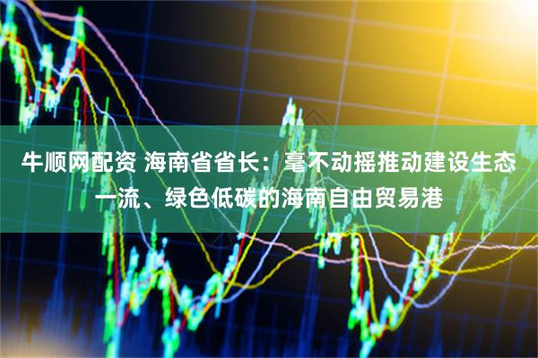 牛顺网配资 海南省省长：毫不动摇推动建设生态一流、绿色低碳的海南自由贸易港