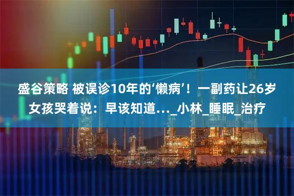 盛谷策略 被误诊10年的‘懒病’！一副药让26岁女孩哭着说：早该知道…_小林_睡眠_治疗