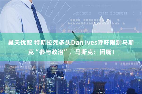 昊天优配 特斯拉死多头Dan Ives呼吁限制马斯克“参与政治”,马斯克:闭嘴!