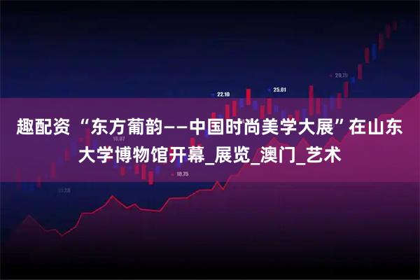 趣配资 “东方葡韵——中国时尚美学大展”在山东大学博物馆开幕_展览_澳门_艺术