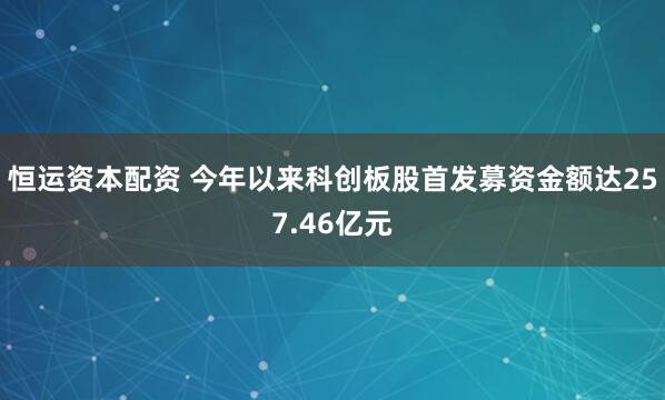 恒运资本配资 今年以来科创板股首发募资金额达257.46亿元