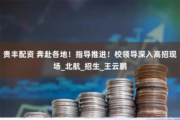 贵丰配资 奔赴各地!指导推进!校领导深入高招现场_北航_招生_王云鹏