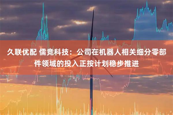 久联优配 儒竞科技：公司在机器人相关细分零部件领域的投入正按计划稳步推进