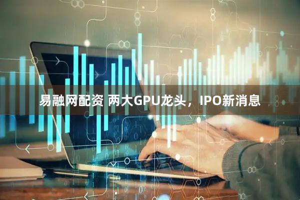 易融网配资 两大GPU龙头，IPO新消息