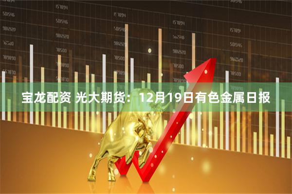 宝龙配资 光大期货：12月19日有色金属日报