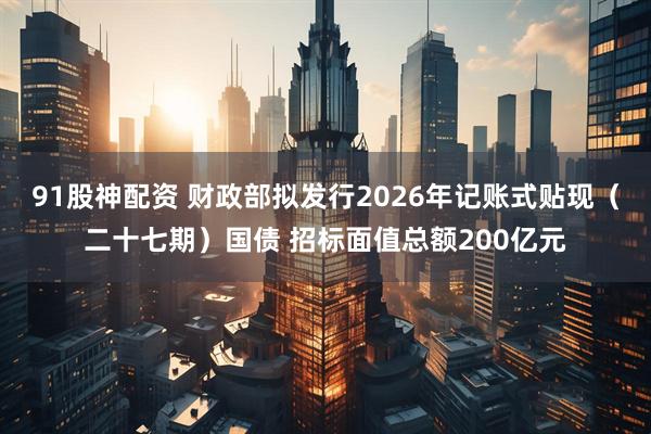 91股神配资 财政部拟发行2026年记账式贴现（二十七期）国债 招标面值总额200亿元